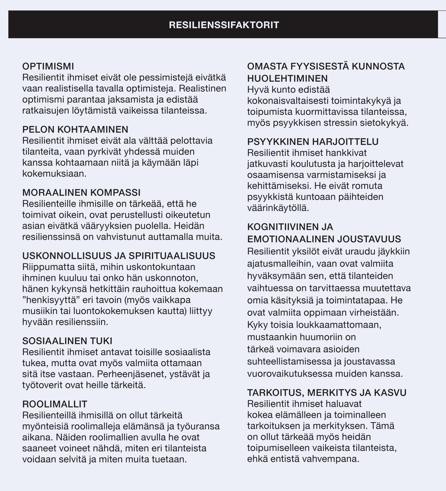 RESILIENSSIFAKTORIT (luettelo) OPTIMISMI. Resilientit ihmiset eivät ole pessimistejä eivätkä vaan realistisella tavalla optimisteja. Realistinen optimismi parantaa jaksamista ja edistää ratkaisujen löytämistä vaikeissa tilanteissa. PELON KOHTAAMINEN. Resilientit ihmiset eivät ala välttää pelottavia tilanteita, vaan pyrkivät yhdessä muiden kanssa kohtaamaan niitä ja käymään läpi kokemuksiaan. MORAALINEN KOMPASSI. Resilienteille ihmisille on tärkeää, että he toimivat oikein, ovat perustellusti oikeutetun asian eivätkä vääryyksien puolella. Heidän resilienssinsä on vahvistunut auttamalla muita. USKONNOLLISUUS JA SPIRITUAALISUUS. Riippumatta siitä, mihin uskontokuntaan ihminen kuuluu tai onko hän uskonnoton, hänen kykynsä hetkittäin rauhoittua kokemaan ”henkisyyttä” eri tavoin (myös vaikkapa musiikin tai luontokokemuksen kautta) liittyy hyvään resilienssiin. SOSIAALINEN TUKI. Resilientit ihmiset antavat toisille sosiaalista tukea, mutta ovat myös valmiita ottamaan sitä itse vastaan. Perheenjäsenet, ystävät ja työtoverit ovat heille tärkeitä. ROOLIMALLIT . Resilienteillä ihmisillä on ollut tärkeitä myönteisiä roolimalleja elämänsä ja työuransa aikana. Näiden roolimallien avulla he ovat saaneet voineet nähdä, miten eri tilanteista voidaan selvitä ja miten muita tuetaan. OMASTA FYYSISESTÄ KUNNOSTA HUOLEHTIMINEN. Hyvä kunto edistää kokonaisvaltaisesti toimintakykyä ja toipumista kuormittavissa tilanteissa, myös psyykkisen stressin sietokykyä. PSYYKKINEN HARJOITTELU. Resilientit ihmiset hankkivat jatkuvasti koulutusta ja harjoittelevat osaamisensa varmistamiseksi ja kehittämiseksi. He eivät romuta psyykkistä kuntoaan päihteiden väärinkäytöllä. KOGNITIIVINEN JA EMOTIONAALINEN JOUSTAVUUS. Resilientit yksilöt eivät uraudu jäykkiin ajatusmalleihin, vaan ovat valmiita hyväksymään sen, että tilanteiden vaihtuessa on tarvittaessa muutettava omia käsityksiä ja toimintatapaa. He ovat valmiita oppimaan virheistään. Kyky toisia loukkaamattomaan, mustaankin huumoriin on tärkeä voimavara asioiden suhteellistamisessa ja joustavassa vuorovaikutuksessa muiden kanssa. TARKOITUS, MERKITYS JA KASVU. Resilientit ihmiset haluavat kokea elämälleen ja toiminalleen tarkoituksen ja merkityksen. Tämä on ollut tärkeää myös heidän toipumiselleen vaikeista tilanteista, ehkä entistä vahvempana.